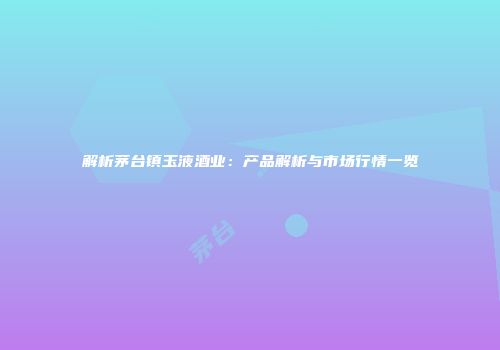 解析茅台镇玉液酒业：产品解析与市场行情一览