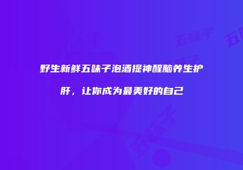 野生新鲜五味子泡酒提神醒脑养生护肝，让你成为最美好的自己