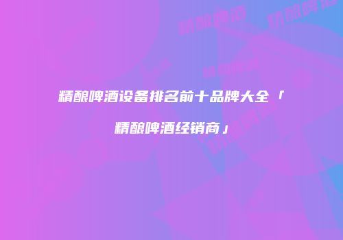 精酿啤酒设备排名前十品牌大全「精酿啤酒经销商」