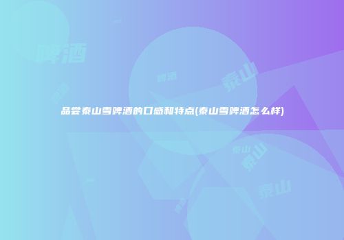 品尝泰山雪啤酒的口感和特点(泰山雪啤酒怎么样)