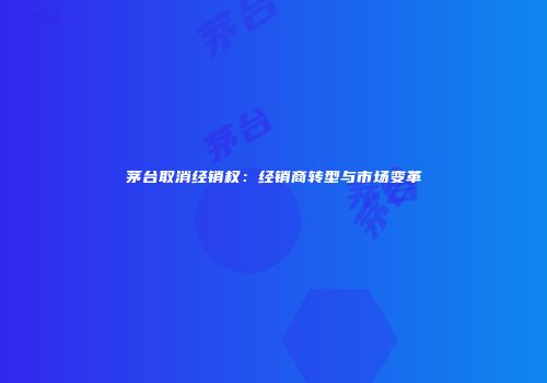 茅台取消经销权：经销商转型与市场变革