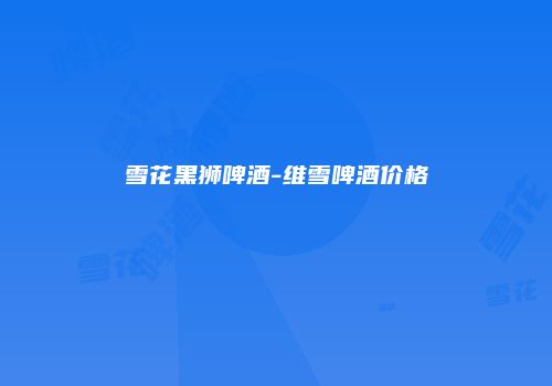 雪花黑狮啤酒-维雪啤酒价格