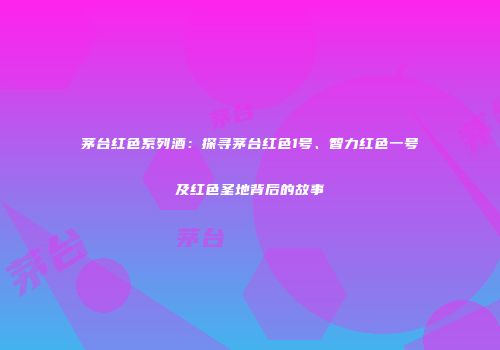 茅台红色系列酒：探寻茅台红色1号、智力红色一号及红色圣地背后的故事