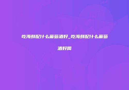 吃海鲜配什么葡萄酒好_吃海鲜配什么葡萄酒好喝