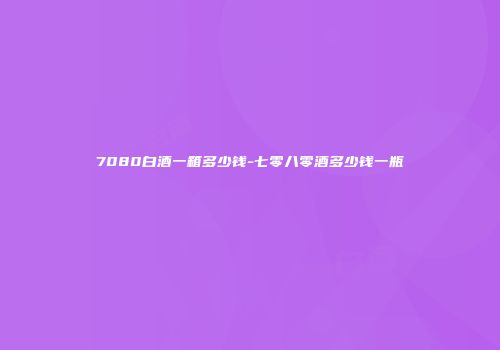 7080白酒一箱多少钱-七零八零酒多少钱一瓶