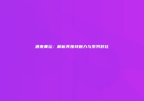 酒鬼黄坛：解析其独特魅力与系列对比
