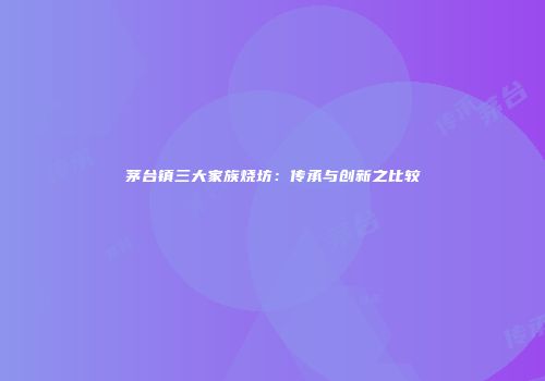茅台镇三大家族烧坊：传承与创新之比较