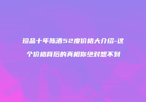 珍品十年陈酒52度价格大介绍-这个价格背后的真相你绝对想不到