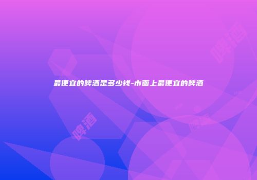 最便宜的啤酒是多少钱-市面上最便宜的啤酒
