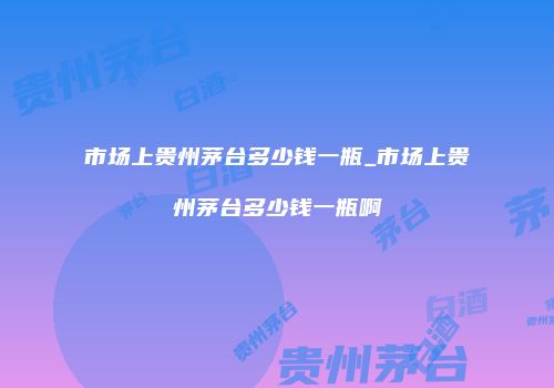 市场上贵州茅台多少钱一瓶_市场上贵州茅台多少钱一瓶啊