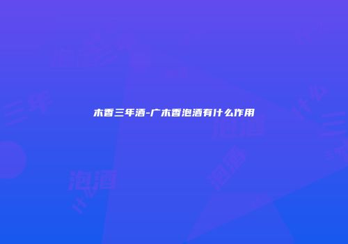 木香三年酒-广木香泡酒有什么作用