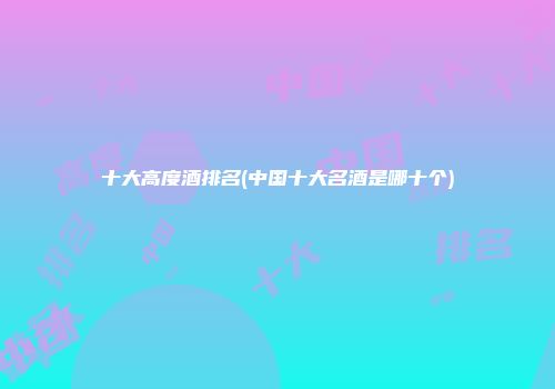 十大高度酒排名(中国十大名酒是哪十个)