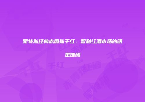 蒙特斯经典赤霞珠干红：智利红酒市场的明星佳酿