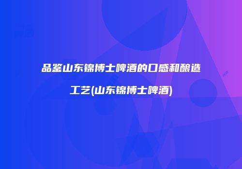 品鉴山东锦博士啤酒的口感和酿造工艺(山东锦博士啤酒)