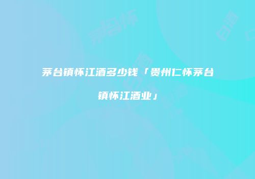 茅台镇怀江酒多少钱「贵州仁怀茅台镇怀江酒业」