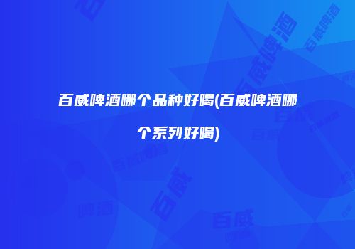 百威啤酒哪个品种好喝(百威啤酒哪个系列好喝)