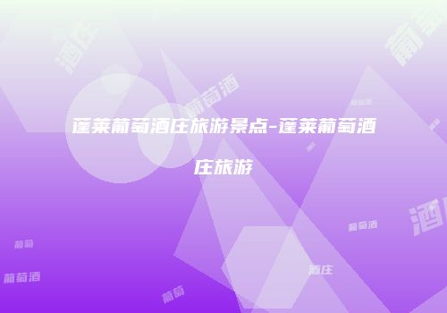 蓬莱葡萄酒庄旅游景点-蓬莱葡萄酒庄旅游
