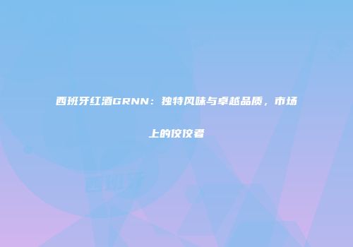 西班牙红酒GRNN：独特风味与卓越品质，市场上的佼佼者
