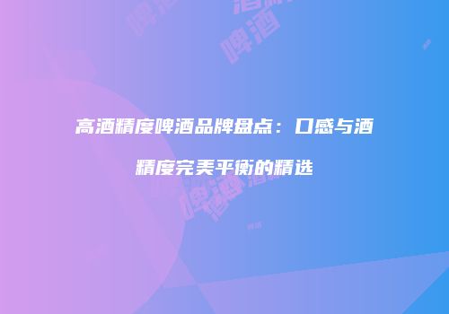 高酒精度啤酒品牌盘点：口感与酒精度完美平衡的精选