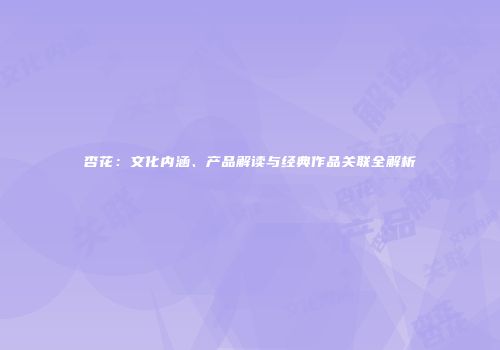 杏花：文化内涵、产品解读与经典作品关联全解析