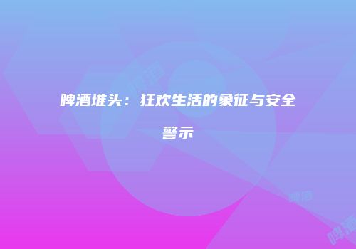 啤酒堆头：狂欢生活的象征与安全警示