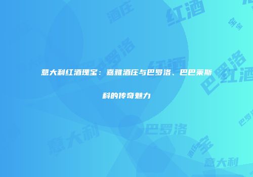 意大利红酒瑰宝：嘉雅酒庄与巴罗洛、巴巴莱斯科的传奇魅力