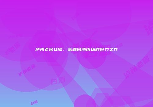 泸州老窖U12：高端白酒市场的魅力之作