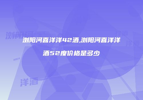 浏阳河喜洋洋42酒,浏阳河喜洋洋酒52度价格是多少
