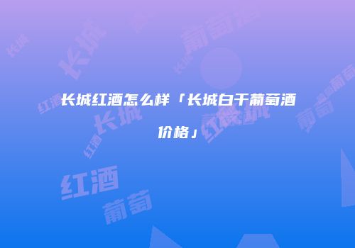 长城红酒怎么样「长城白干葡萄酒价格」