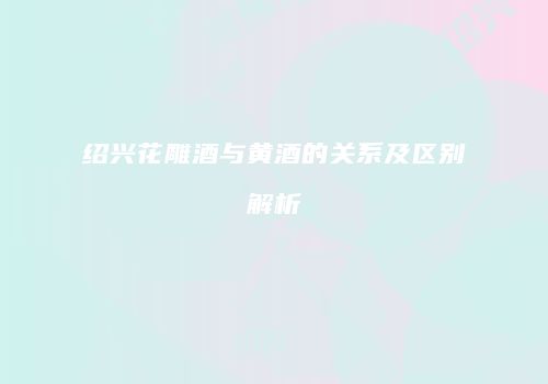 绍兴花雕酒与黄酒的关系及区别解析