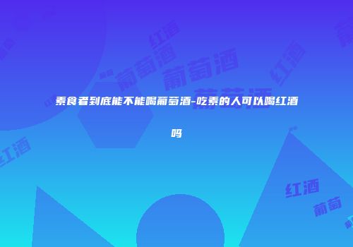 素食者到底能不能喝葡萄酒-吃素的人可以喝红酒吗