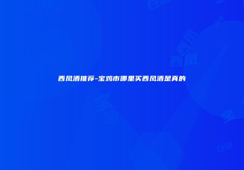 西凤酒推荐-宝鸡市哪里买西凤酒是真的