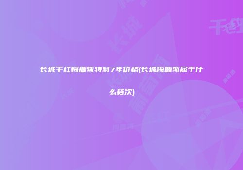 长城干红梅鹿辄特制7年价格(长城梅鹿辄属于什么档次)