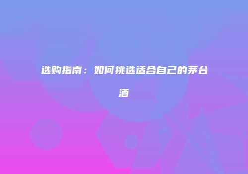 选购指南：如何挑选适合自己的茅台酒