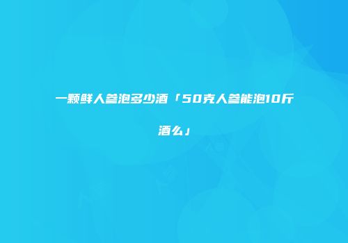 一颗鲜人参泡多少酒「50克人参能泡10斤酒么」
