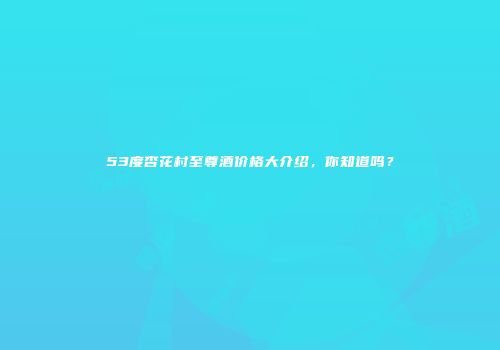 53度杏花村至尊酒价格大介绍，你知道吗？