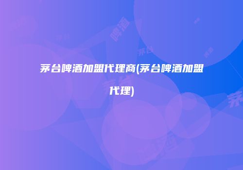 茅台啤酒加盟代理商(茅台啤酒加盟代理)