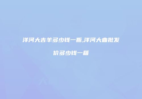 洋河大吉羊多少钱一瓶,洋河大曲批发价多少钱一箱