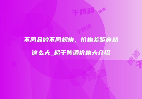 不同品牌不同规格，价格差距竟然这么大_超干啤酒价格大介绍