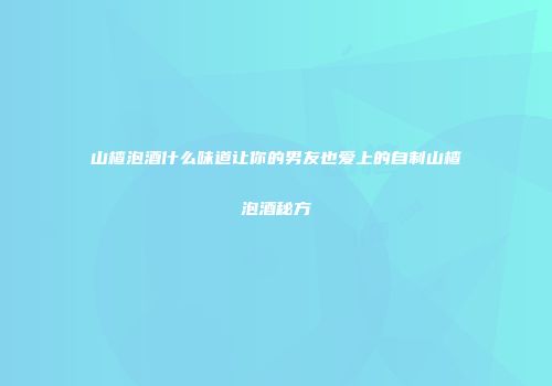 山楂泡酒什么味道让你的男友也爱上的自制山楂泡酒秘方