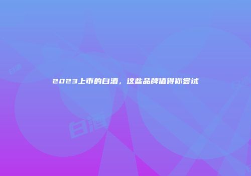 2023上市的白酒，这些品牌值得你尝试
