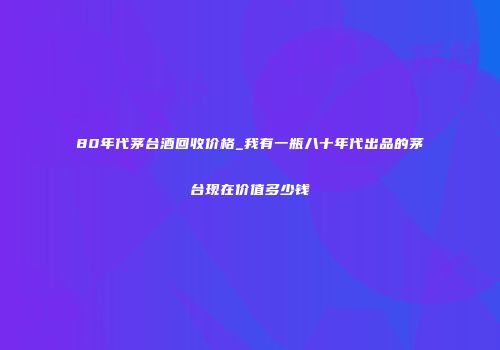 80年代茅台酒回收价格_我有一瓶八十年代出品的茅台现在价值多少钱