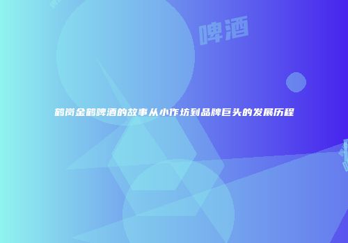 鹤岗金鹤啤酒的故事从小作坊到品牌巨头的发展历程