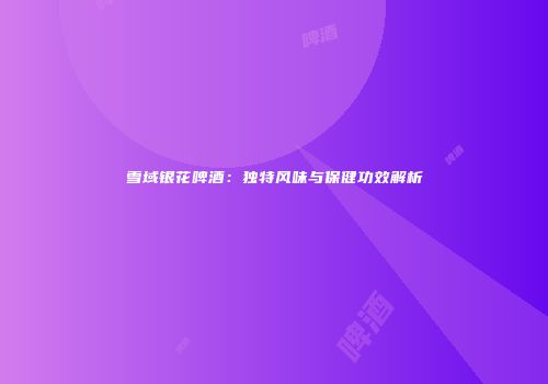 雪域银花啤酒：独特风味与保健功效解析