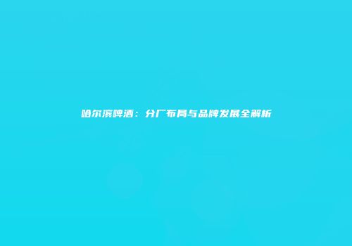 哈尔滨啤酒：分厂布局与品牌发展全解析
