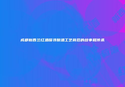 成都新西兰红酒探寻酿酒工艺背后的故事和传承