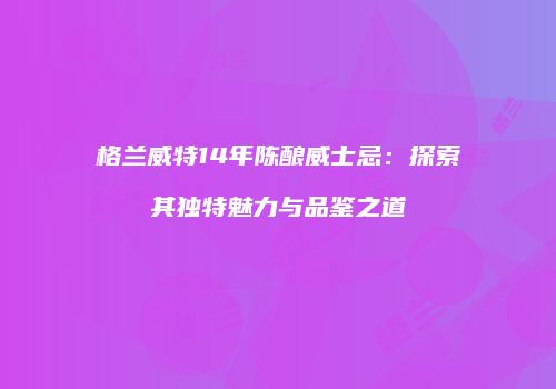格兰威特14年陈酿威士忌：探索其独特魅力与品鉴之道