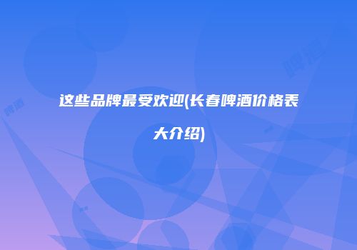 这些品牌最受欢迎(长春啤酒价格表大介绍)