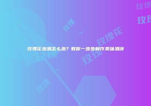 玫瑰花泡酒怎么泡？教你一步步制作美味酒液