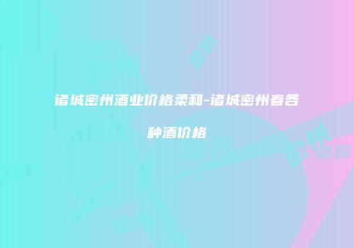 诸城密州酒业价格柔和-诸城密州春各种酒价格